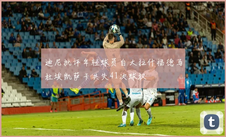 迪尼批评年轻球员自大拉什福德马杜埃凯萨卡共失41次球权