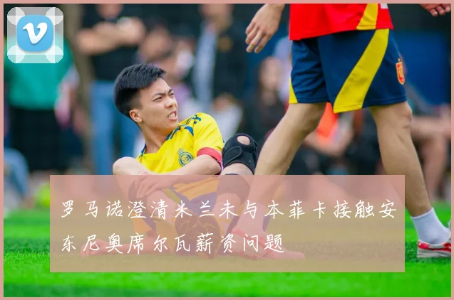罗马诺澄清米兰未与本菲卡接触安东尼奥席尔瓦薪资问题