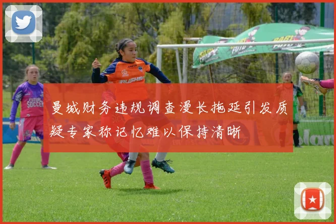 曼城财务违规调查漫长拖延引发质疑专家称记忆难以保持清晰