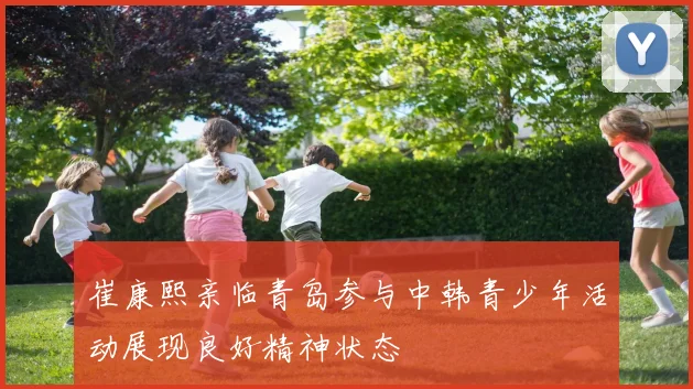 崔康熙亲临青岛参与中韩青少年活动展现良好精神状态