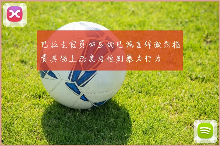 巴拉圭官员回应姆巴佩言辞激烈指责其场上态度与性别暴力行为