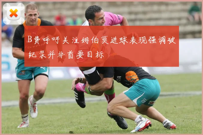 B费呼吁关注姆伯莫进球表现强调破纪录并非首要目标