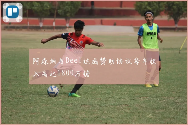 阿森纳与Deel达成赞助协议每年收入高达1800万镑