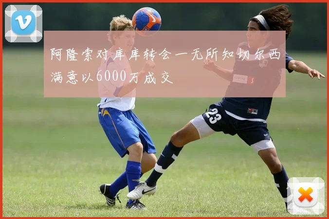 阿隆索对库库转会一无所知切尔西满意以6000万成交
