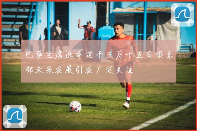 巴萨主席选举定于三月十五日俱乐部未来发展引发广泛关注