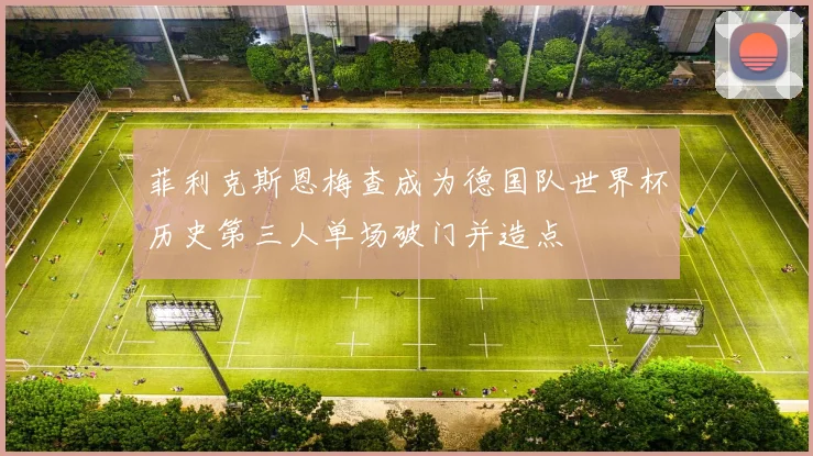 菲利克斯恩梅查成为德国队世界杯历史第三人单场破门并造点