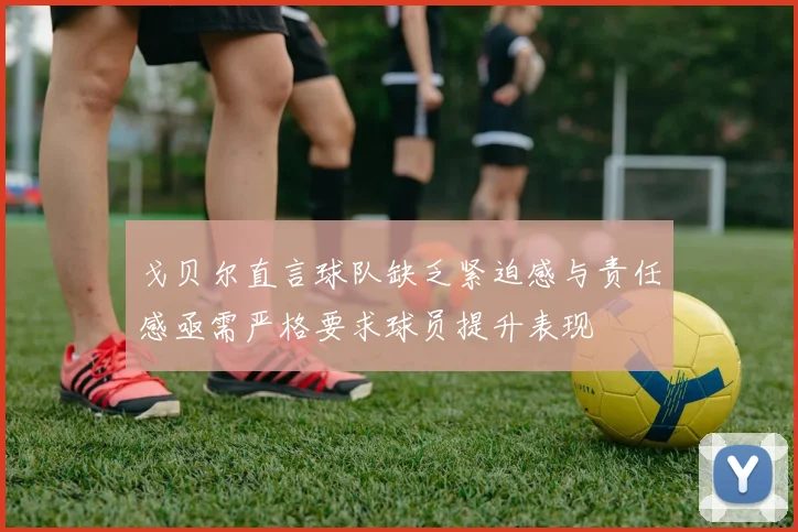戈贝尔直言球队缺乏紧迫感与责任感亟需严格要求球员提升表现