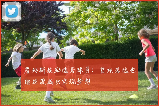 詹姆斯鼓励选秀球员：首轮落选也能逆袭成功实现梦想