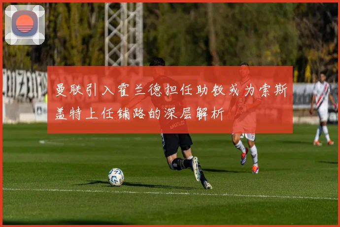 曼联引入霍兰德担任助教或为索斯盖特上任铺路的深层解析