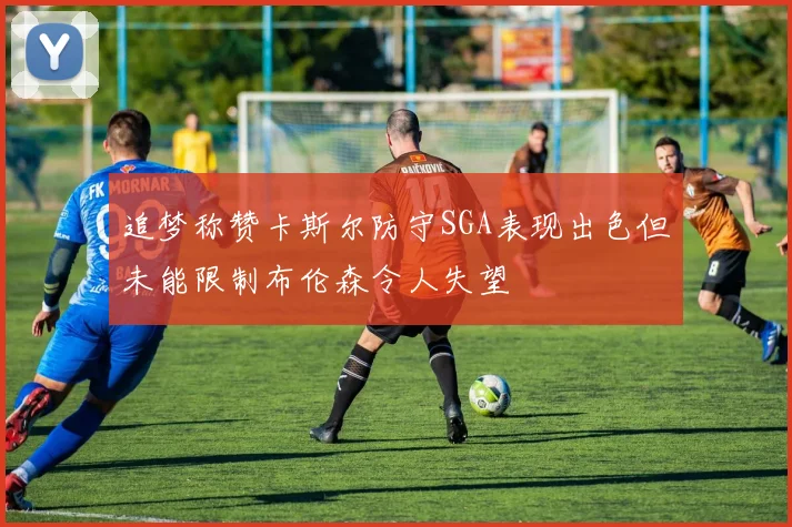 追梦称赞卡斯尔防守SGA表现出色但未能限制布伦森令人失望