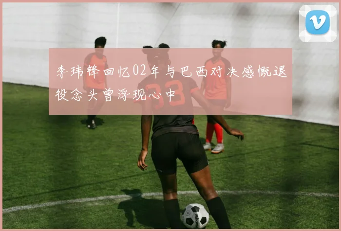 李玮锋回忆02年与巴西对决感慨退役念头曾浮现心中