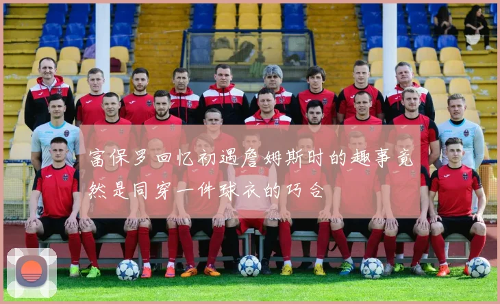 富保罗回忆初遇詹姆斯时的趣事竟然是同穿一件球衣的巧合