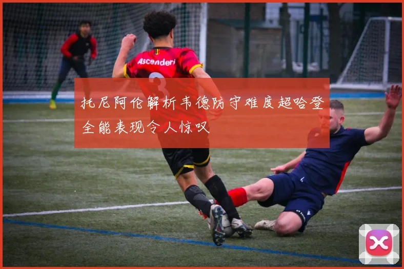 托尼阿伦解析韦德防守难度超哈登全能表现令人惊叹