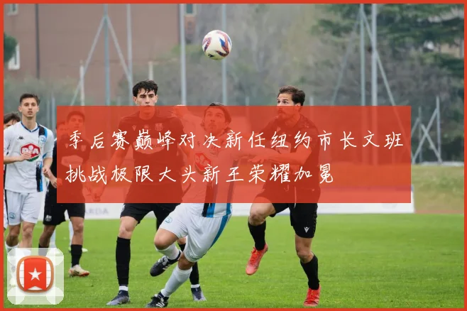 季后赛巅峰对决新任纽约市长文班挑战极限大头新王荣耀加冕
