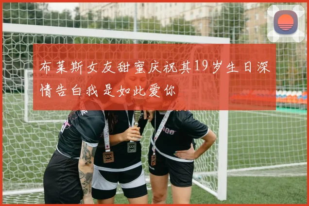 布莱斯女友甜蜜庆祝其19岁生日深情告白我是如此爱你