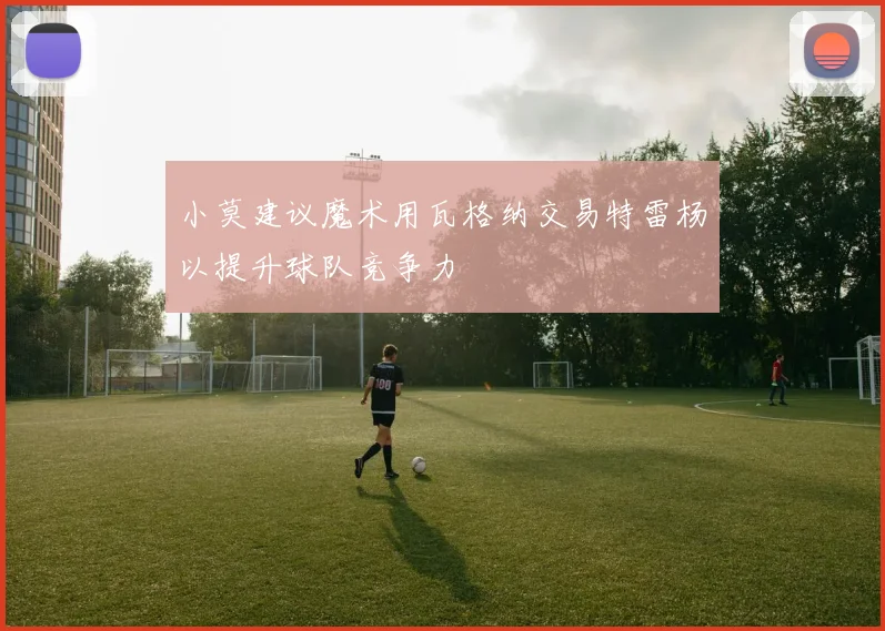 小莫建议魔术用瓦格纳交易特雷杨以提升球队竞争力