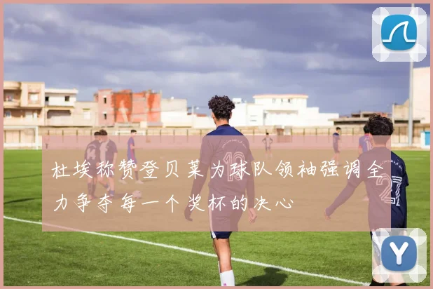 杜埃称赞登贝莱为球队领袖强调全力争夺每一个奖杯的决心