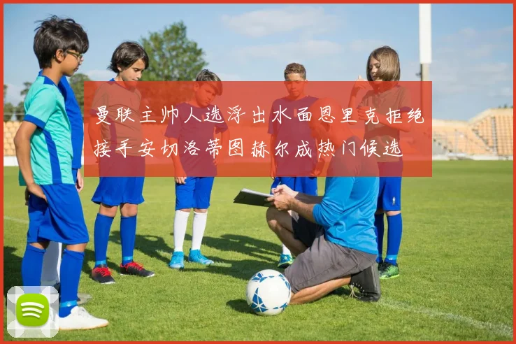 曼联主帅人选浮出水面恩里克拒绝接手安切洛蒂图赫尔成热门候选
