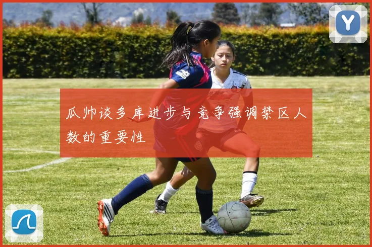 瓜帅谈多库进步与竞争强调禁区人数的重要性