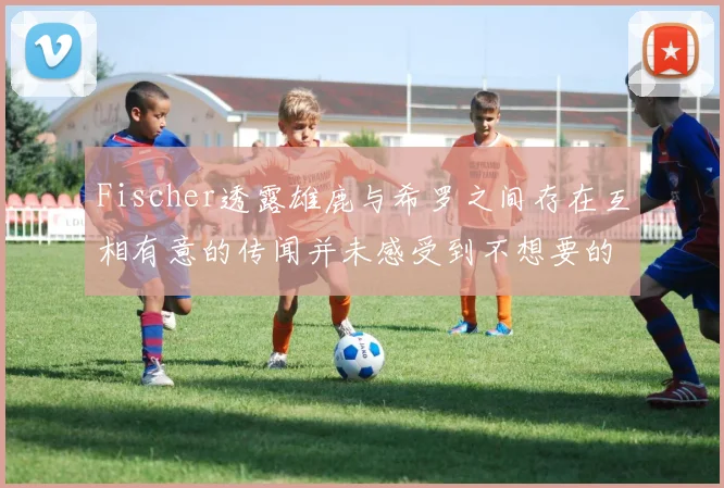 Fischer透露雄鹿与希罗之间存在互相有意的传闻并未感受到不想要的迹象