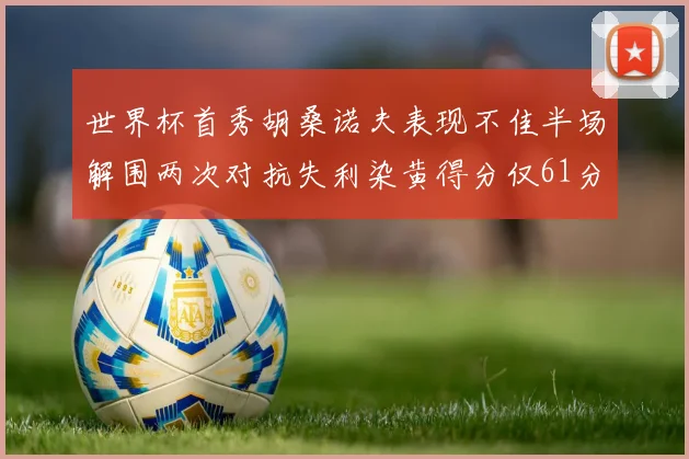 世界杯首秀胡桑诺夫表现不佳半场解围两次对抗失利染黄得分仅61分