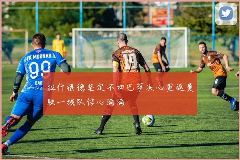 拉什福德坚定不回巴萨决心重返曼联一线队信心满满