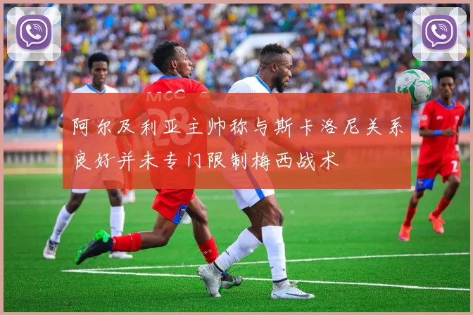 阿尔及利亚主帅称与斯卡洛尼关系良好并未专门限制梅西战术
