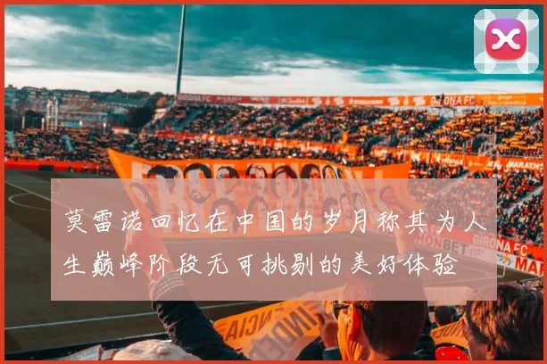 莫雷诺回忆在中国的岁月称其为人生巅峰阶段无可挑剔的美好体验