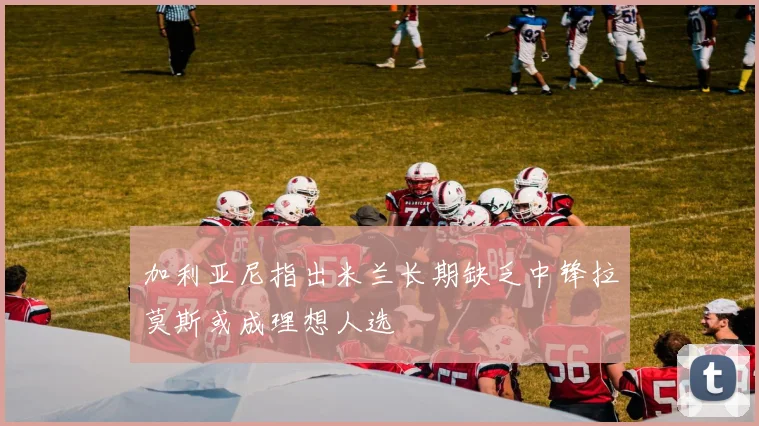 加利亚尼指出米兰长期缺乏中锋拉莫斯或成理想人选