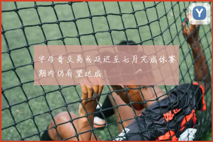 字母哥交易或延迟至七月完成休赛期内仍有望达成