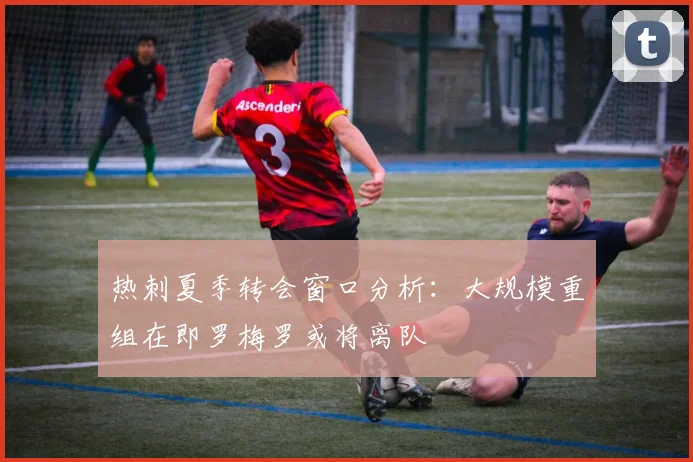 热刺夏季转会窗口分析：大规模重组在即罗梅罗或将离队